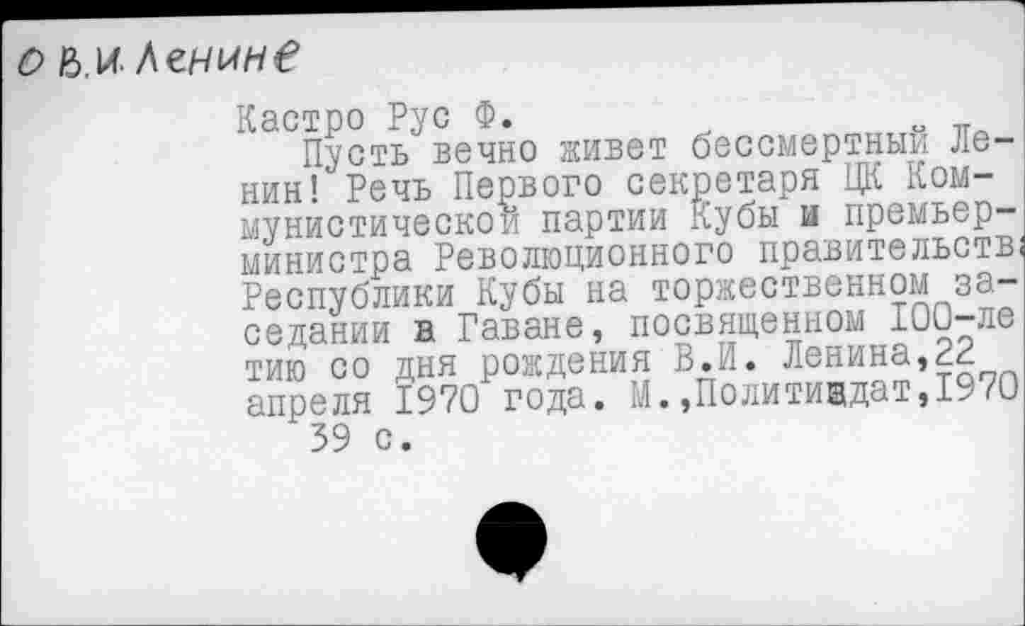 ﻿о Ь.и. Ленин?
Кастро Рус Ф.
Пусть вечно живет бессмертный Ленин! Речь Первого секретаря ЦК Коммунистической партии Кубы и премьер-министра Революционного правительств) Республики Кубы на торжественном заседании в Гаване, посвященном 100-ле тию со дня рождения В.И. Ленина,22 апреля 1970 года. М.»Политиздат,1970 39 с.